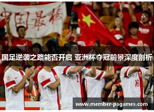 国足逆袭之路能否开启 亚洲杯夺冠前景深度剖析