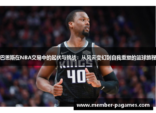 巴恩斯在NBA交易中的起伏与挑战：从风云变幻到自我重塑的篮球旅程