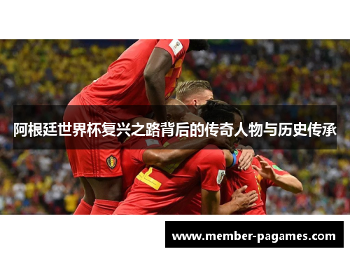 阿根廷世界杯复兴之路背后的传奇人物与历史传承