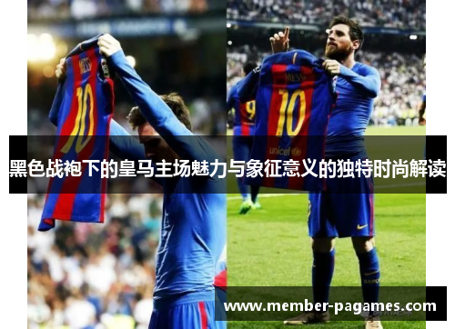 黑色战袍下的皇马主场魅力与象征意义的独特时尚解读