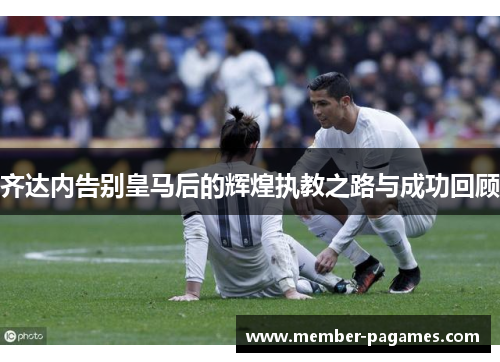 齐达内告别皇马后的辉煌执教之路与成功回顾 齐达内告别皇马后的辉煌执教之路与成功回顾