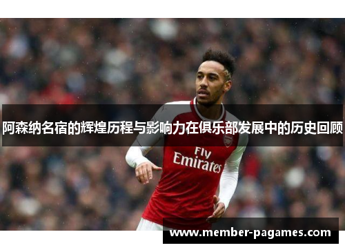 阿森纳名宿的辉煌历程与影响力在俱乐部发展中的历史回顾