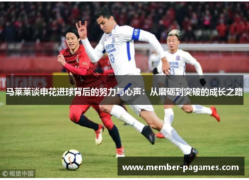 马莱莱谈申花进球背后的努力与心声:从磨砺到突破的成长之路 马莱莱谈申花进球背后的努力与心声:从磨砺到突破的成长之路