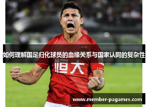 如何理解国足归化球员的血缘关系与国家认同的复杂性 如何理解国足归化球员的血缘关系与国家认同的复杂性