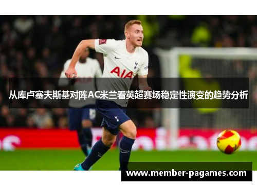 从库卢塞夫斯基对阵AC米兰看英超赛场稳定性演变的趋势分析
