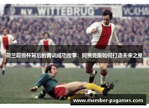 荷兰超级杯背后的青训成功故事:阿贾克斯如何打造未来之星 荷兰超级杯背后的青训成功故事:阿贾克斯如何打造未来之星