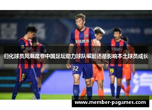 归化球员风潮席卷中国足坛助力球队崛起还是影响本土球员成长