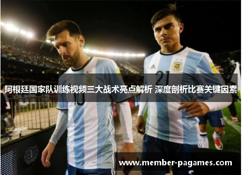 阿根廷国家队训练视频三大战术亮点解析 深度剖析比赛关键因素